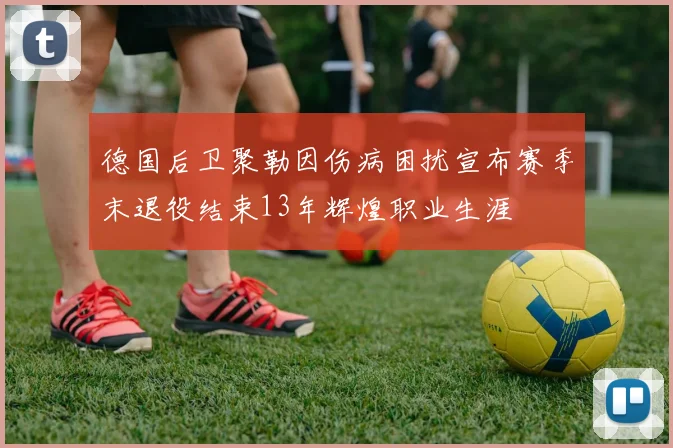 德国后卫聚勒因伤病困扰宣布赛季末退役结束13年辉煌职业生涯