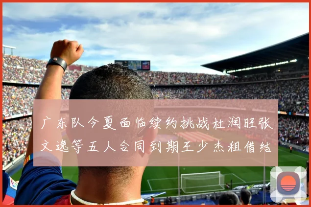 广东队今夏面临续约挑战杜润旺张文逸等五人合同到期王少杰租借结束