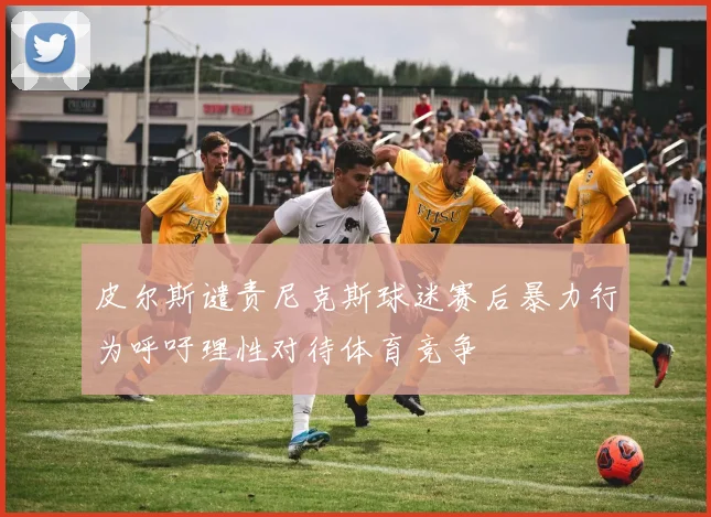 皮尔斯谴责尼克斯球迷赛后暴力行为呼吁理性对待体育竞争