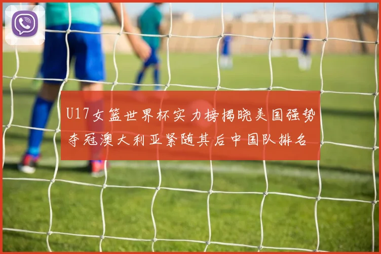 U17女篮世界杯实力榜揭晓美国强势夺冠澳大利亚紧随其后中国队排名第十