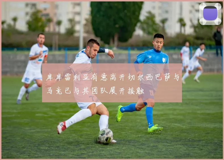 库库雷利亚有意离开切尔西巴萨与马竞已与其团队展开接触