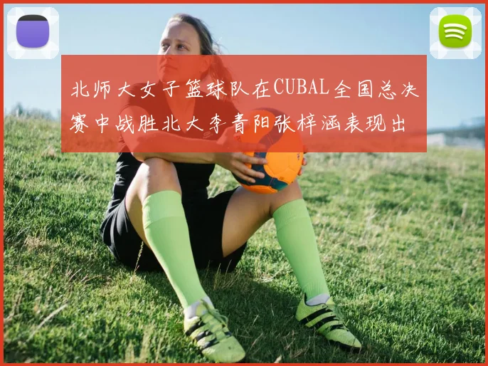北师大女子篮球队在CUBAL全国总决赛中战胜北大李青阳张梓涵表现出色助力胜利