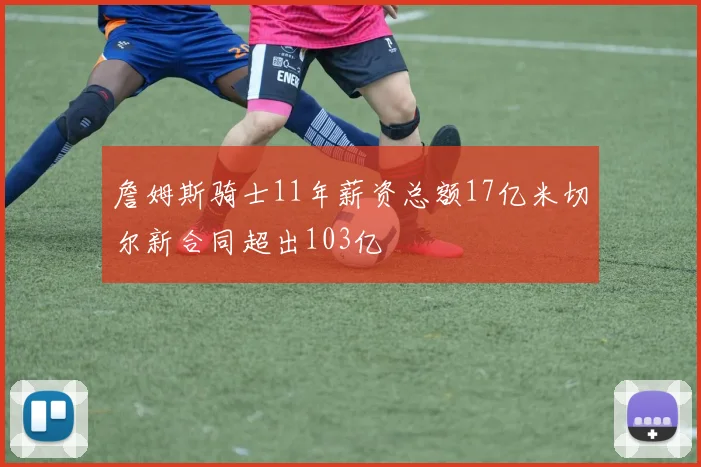 詹姆斯骑士11年薪资总额17亿米切尔新合同超出103亿