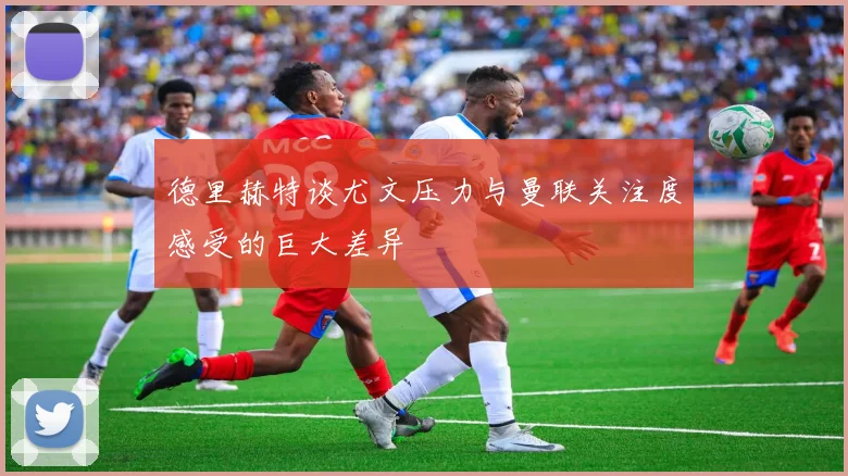 德里赫特谈尤文压力与曼联关注度感受的巨大差异
