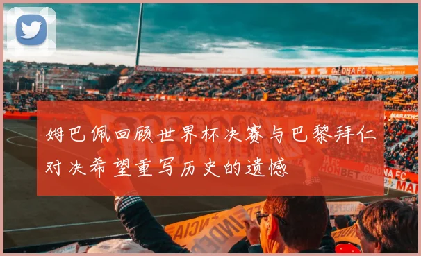 姆巴佩回顾世界杯决赛与巴黎拜仁对决希望重写历史的遗憾