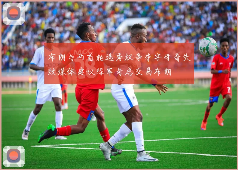 布朗与两首轮选秀权争夺字母哥失败媒体建议绿军考虑交易布朗