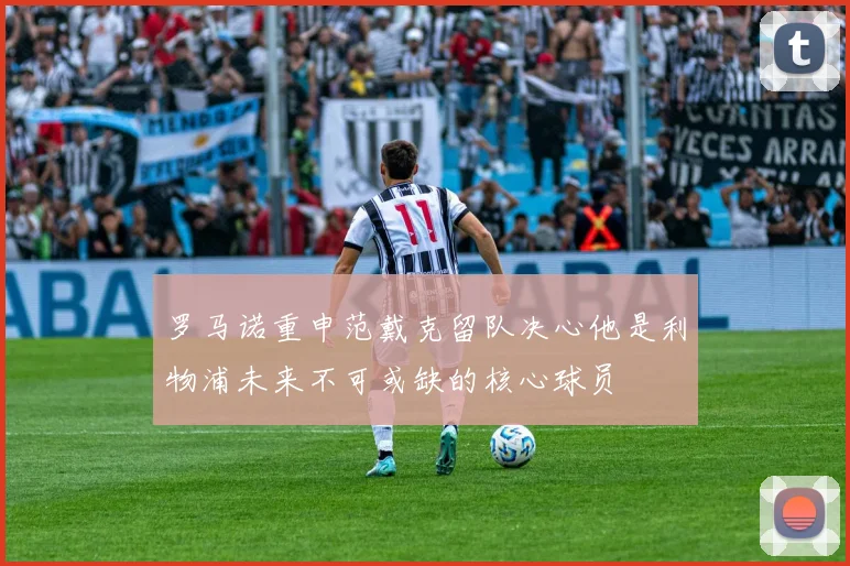 罗马诺重申范戴克留队决心他是利物浦未来不可或缺的核心球员