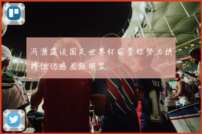 冯潇霆谈国足世界杯前景称努力拼搏但仍感差距明显