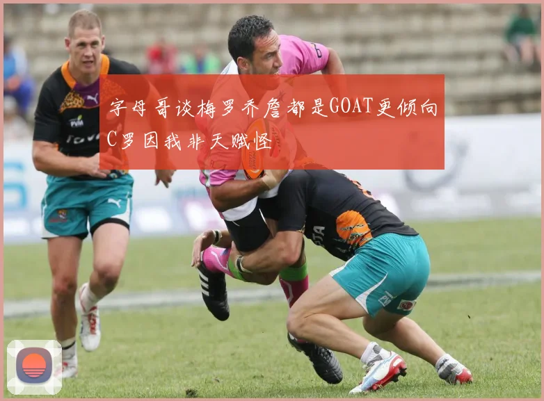 字母哥谈梅罗乔詹都是GOAT更倾向C罗因我非天赋怪