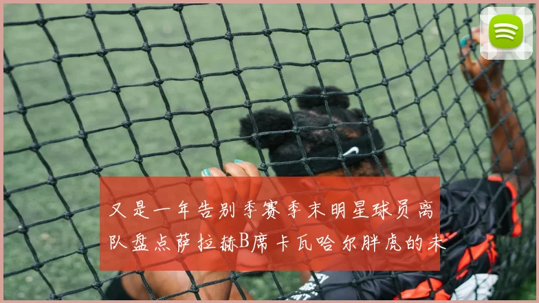 又是一年告别季赛季末明星球员离队盘点萨拉赫B席卡瓦哈尔胖虎的未来去向