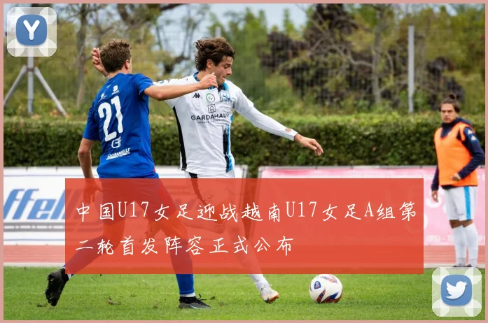 中国U17女足迎战越南U17女足A组第二轮首发阵容正式公布