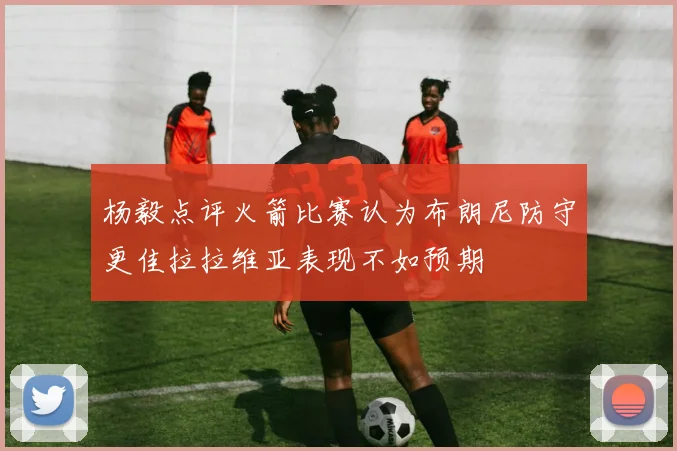 杨毅点评火箭比赛认为布朗尼防守更佳拉拉维亚表现不如预期