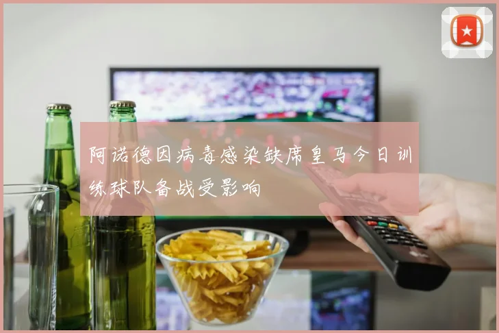 阿诺德因病毒感染缺席皇马今日训练球队备战受影响