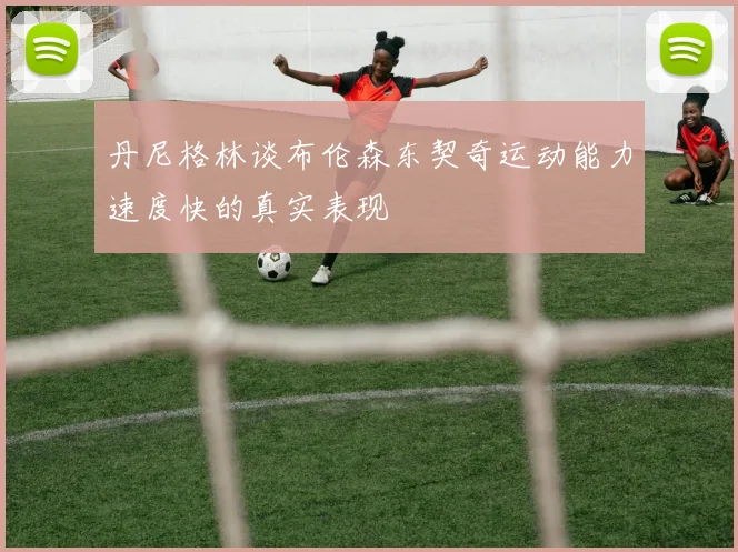 丹尼格林谈布伦森东契奇运动能力速度快的真实表现