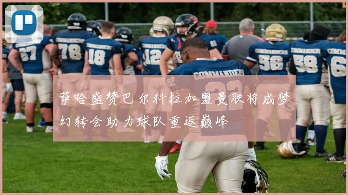萨哈盛赞巴尔科拉加盟曼联将成梦幻转会助力球队重返巅峰
