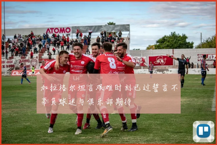 加拉格尔坦言艰难时刻已过誓言不辜负球迷与俱乐部期待