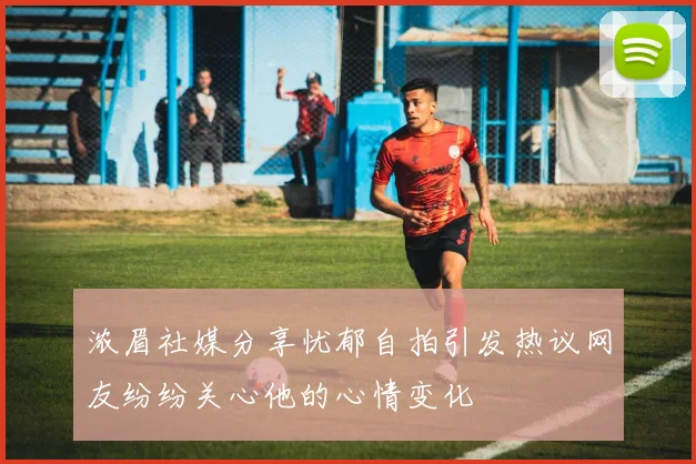 浓眉社媒分享忧郁自拍引发热议网友纷纷关心他的心情变化