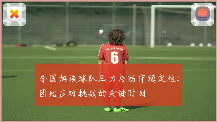 李国旭谈球队压力与防守稳定性：团结应对挑战的关键时刻