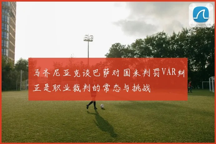马齐尼亚克谈巴萨对国米判罚VAR纠正是职业裁判的常态与挑战