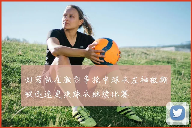刘若钒在激烈争抢中球衣左袖被撕破迅速更换球衣继续比赛